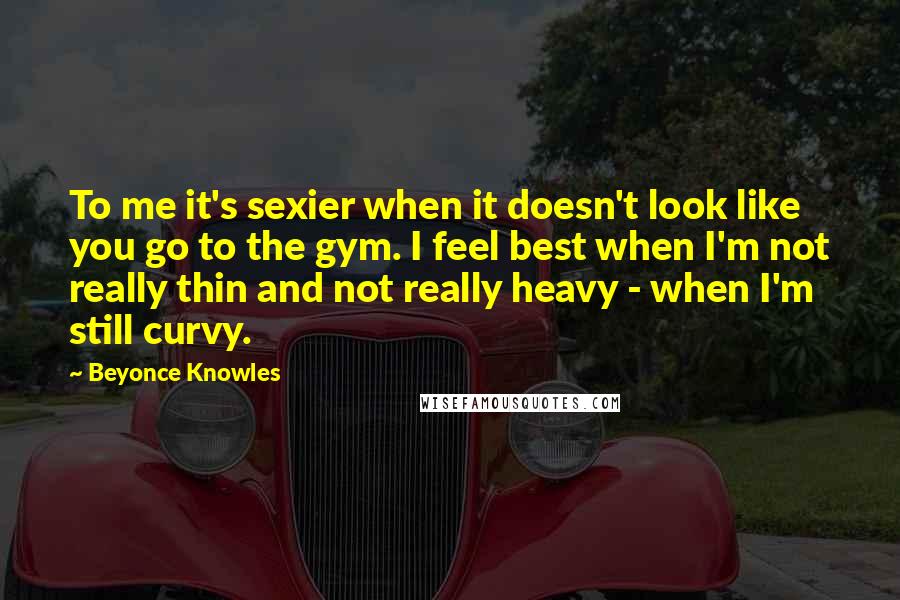 Beyonce Knowles Quotes: To me it's sexier when it doesn't look like you go to the gym. I feel best when I'm not really thin and not really heavy - when I'm still curvy.