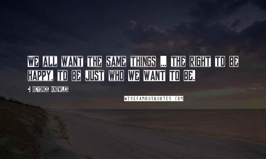 Beyonce Knowles Quotes: We all want the same things ... the right to be happy, to be just who WE WANT TO BE.