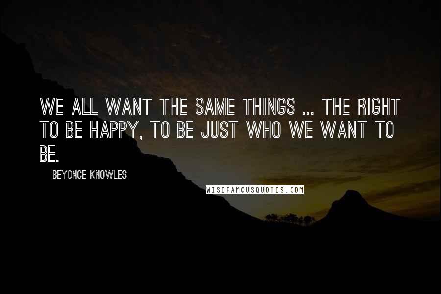 Beyonce Knowles Quotes: We all want the same things ... the right to be happy, to be just who WE WANT TO BE.