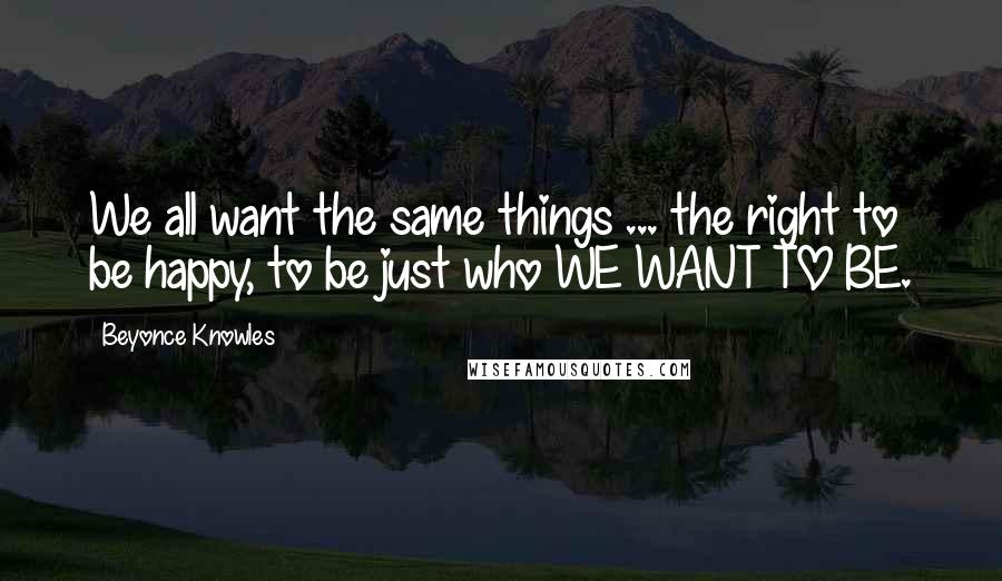 Beyonce Knowles Quotes: We all want the same things ... the right to be happy, to be just who WE WANT TO BE.