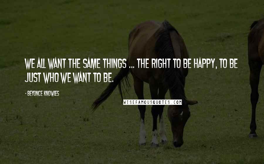 Beyonce Knowles Quotes: We all want the same things ... the right to be happy, to be just who WE WANT TO BE.