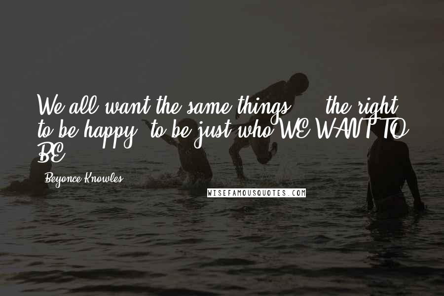 Beyonce Knowles Quotes: We all want the same things ... the right to be happy, to be just who WE WANT TO BE.