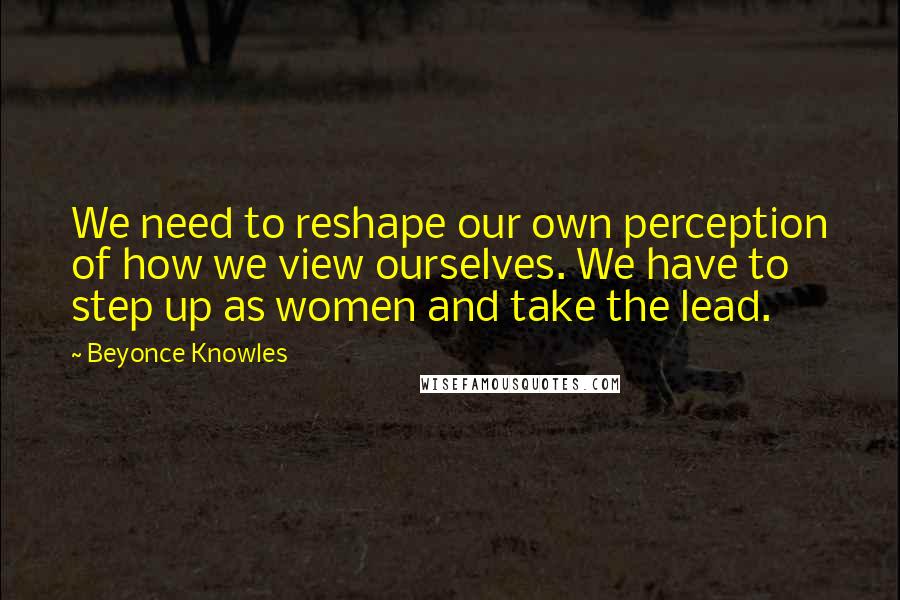 Beyonce Knowles Quotes: We need to reshape our own perception of how we view ourselves. We have to step up as women and take the lead.