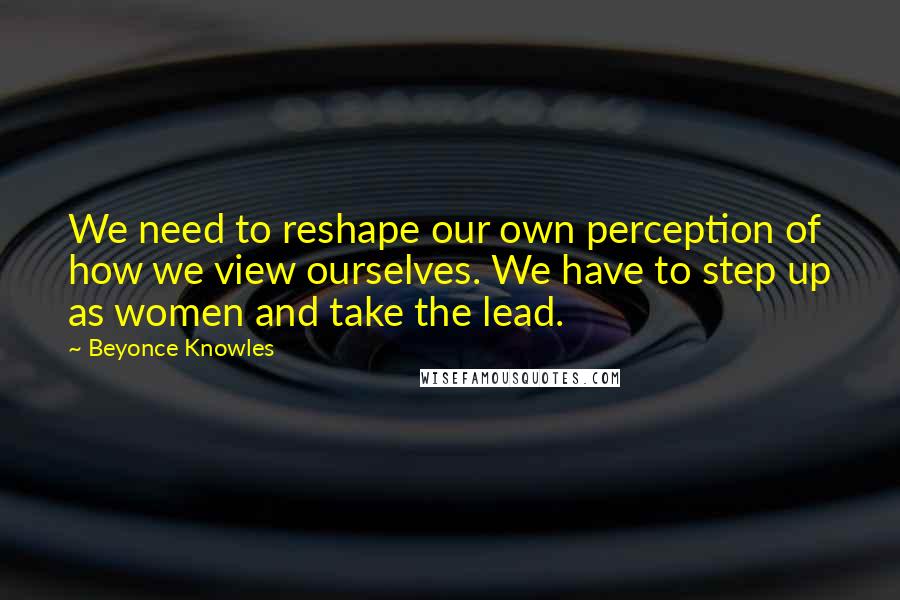 Beyonce Knowles Quotes: We need to reshape our own perception of how we view ourselves. We have to step up as women and take the lead.