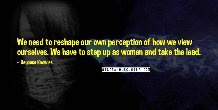 Beyonce Knowles Quotes: We need to reshape our own perception of how we view ourselves. We have to step up as women and take the lead.