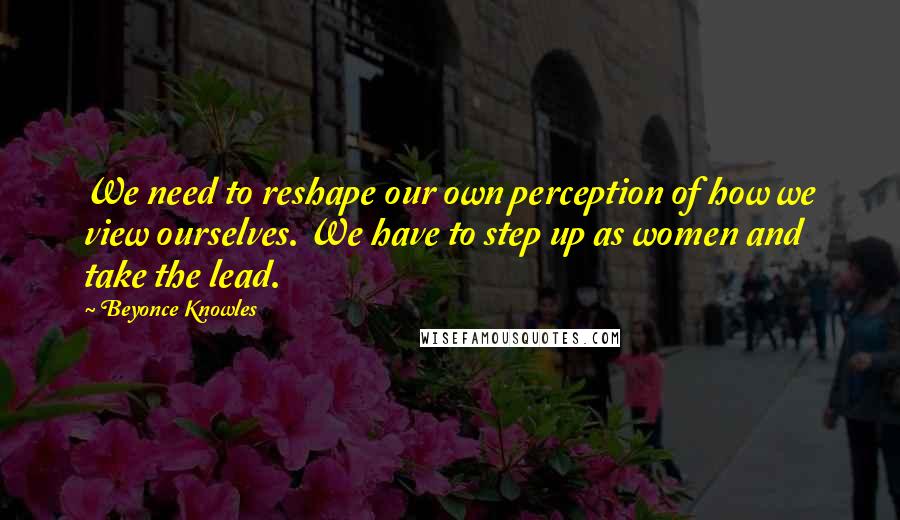 Beyonce Knowles Quotes: We need to reshape our own perception of how we view ourselves. We have to step up as women and take the lead.