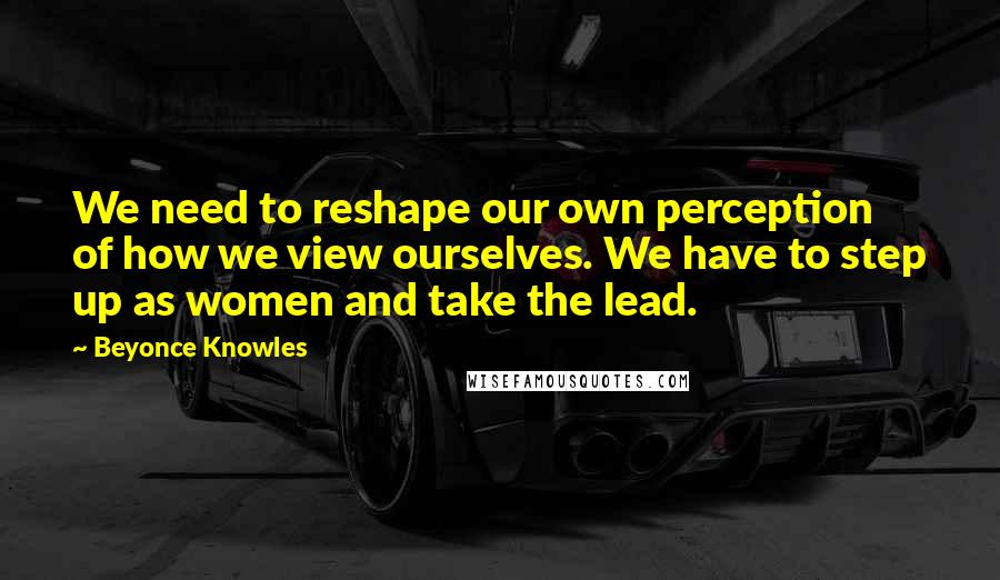 Beyonce Knowles Quotes: We need to reshape our own perception of how we view ourselves. We have to step up as women and take the lead.