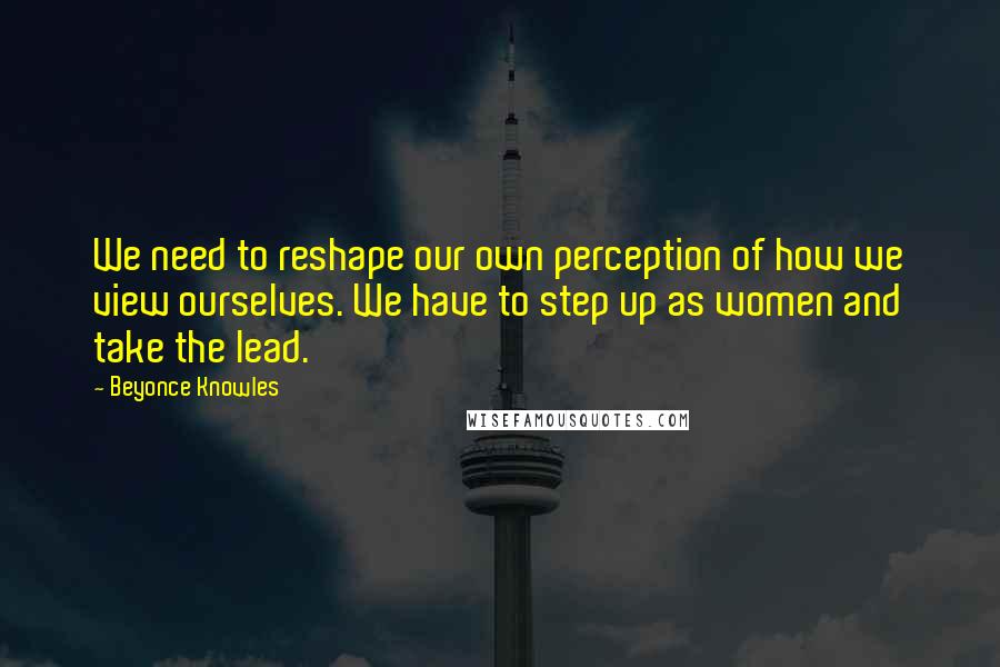 Beyonce Knowles Quotes: We need to reshape our own perception of how we view ourselves. We have to step up as women and take the lead.