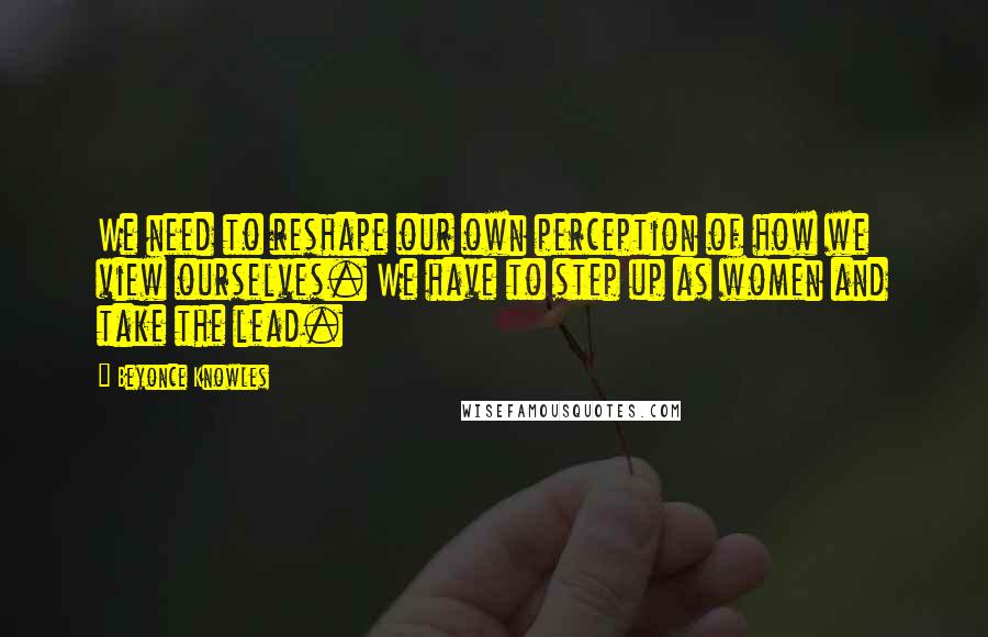 Beyonce Knowles Quotes: We need to reshape our own perception of how we view ourselves. We have to step up as women and take the lead.