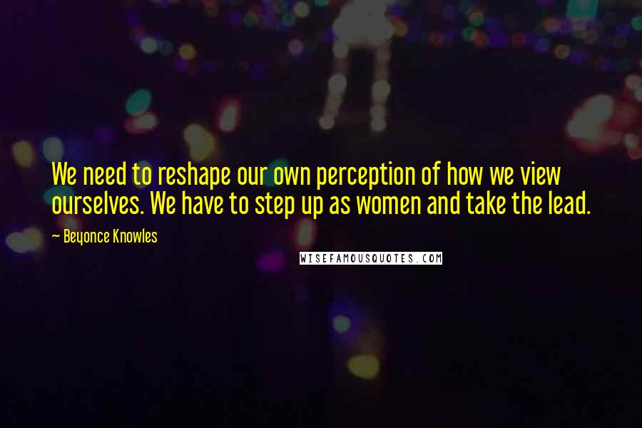 Beyonce Knowles Quotes: We need to reshape our own perception of how we view ourselves. We have to step up as women and take the lead.