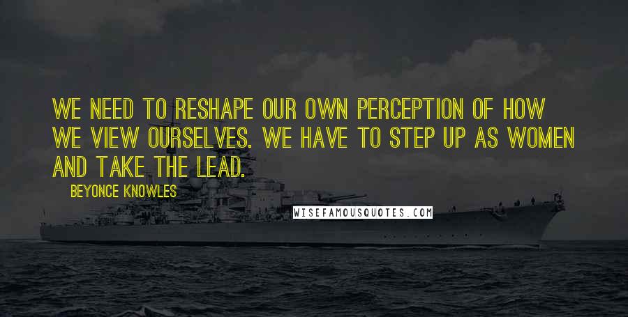 Beyonce Knowles Quotes: We need to reshape our own perception of how we view ourselves. We have to step up as women and take the lead.