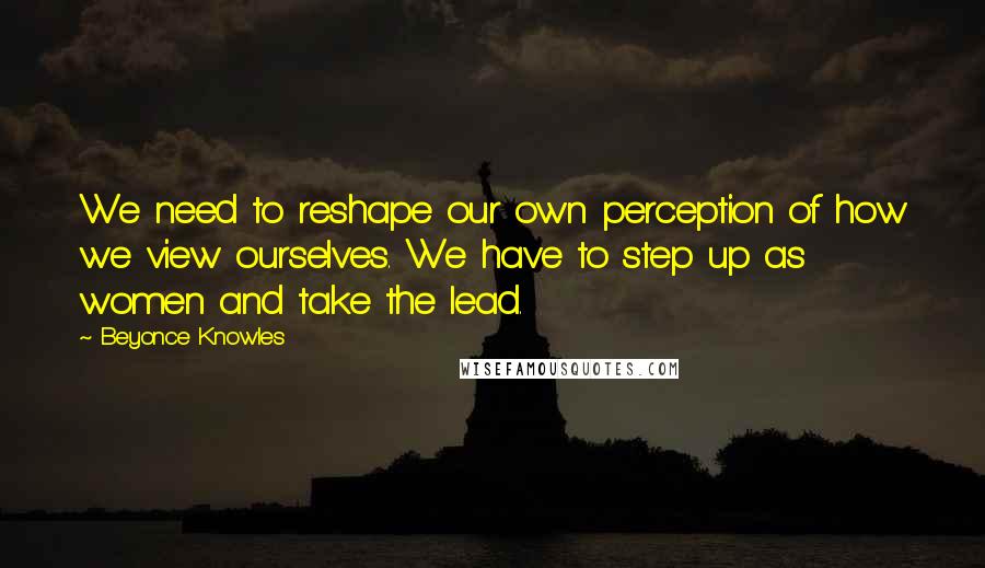 Beyonce Knowles Quotes: We need to reshape our own perception of how we view ourselves. We have to step up as women and take the lead.