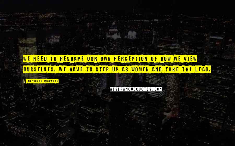 Beyonce Knowles Quotes: We need to reshape our own perception of how we view ourselves. We have to step up as women and take the lead.