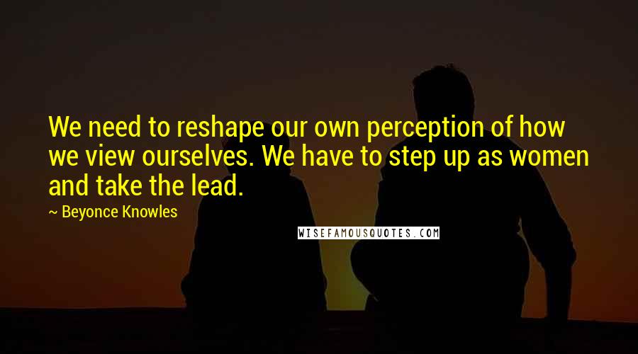 Beyonce Knowles Quotes: We need to reshape our own perception of how we view ourselves. We have to step up as women and take the lead.