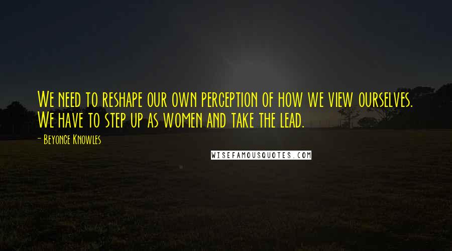 Beyonce Knowles Quotes: We need to reshape our own perception of how we view ourselves. We have to step up as women and take the lead.