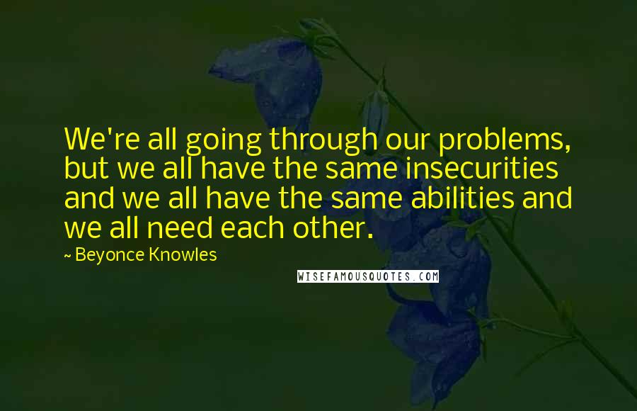 Beyonce Knowles Quotes: We're all going through our problems, but we all have the same insecurities and we all have the same abilities and we all need each other.