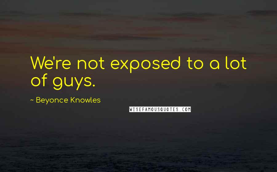 Beyonce Knowles Quotes: We're not exposed to a lot of guys.