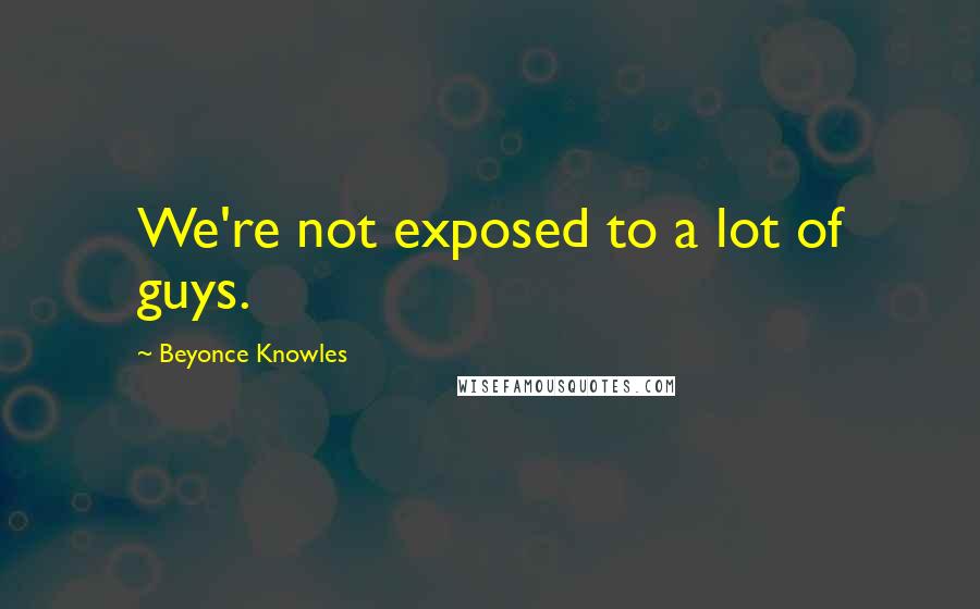 Beyonce Knowles Quotes: We're not exposed to a lot of guys.