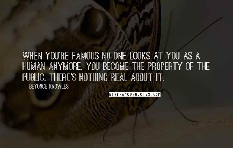 Beyonce Knowles Quotes: When you're famous no one looks at you as a human anymore. You become the property of the public. There's nothing real about it.