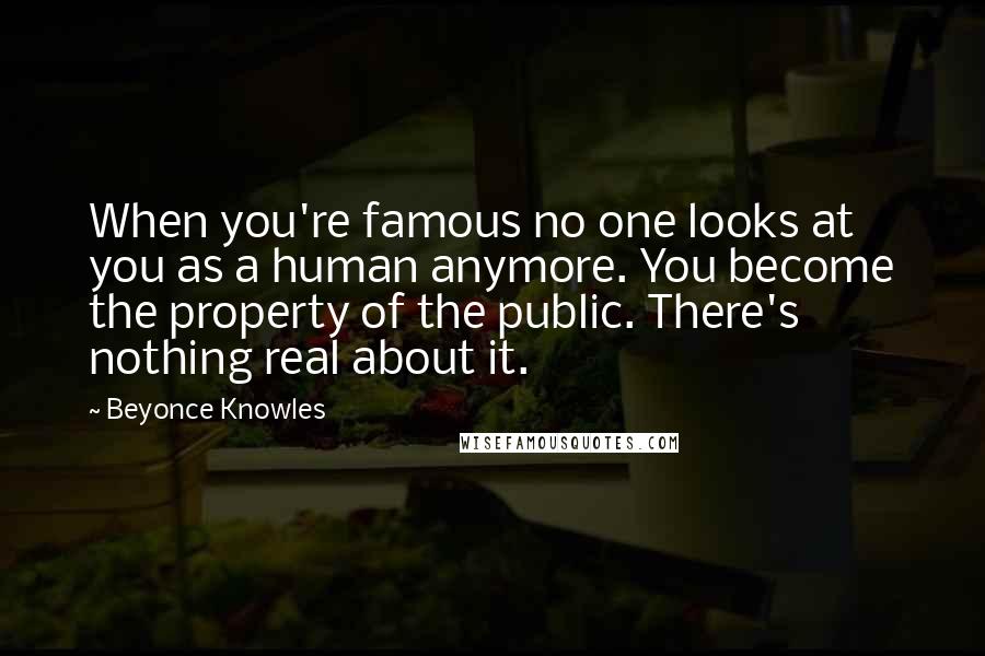 Beyonce Knowles Quotes: When you're famous no one looks at you as a human anymore. You become the property of the public. There's nothing real about it.