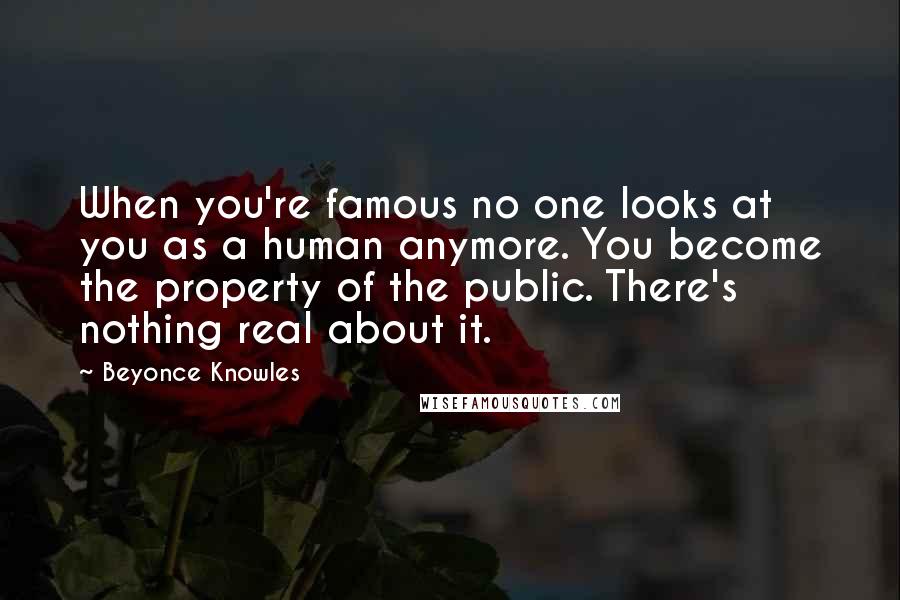 Beyonce Knowles Quotes: When you're famous no one looks at you as a human anymore. You become the property of the public. There's nothing real about it.