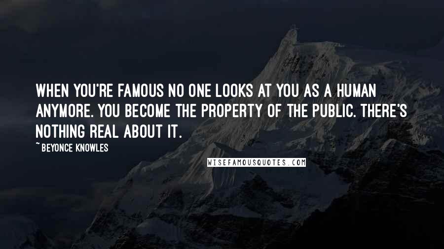 Beyonce Knowles Quotes: When you're famous no one looks at you as a human anymore. You become the property of the public. There's nothing real about it.