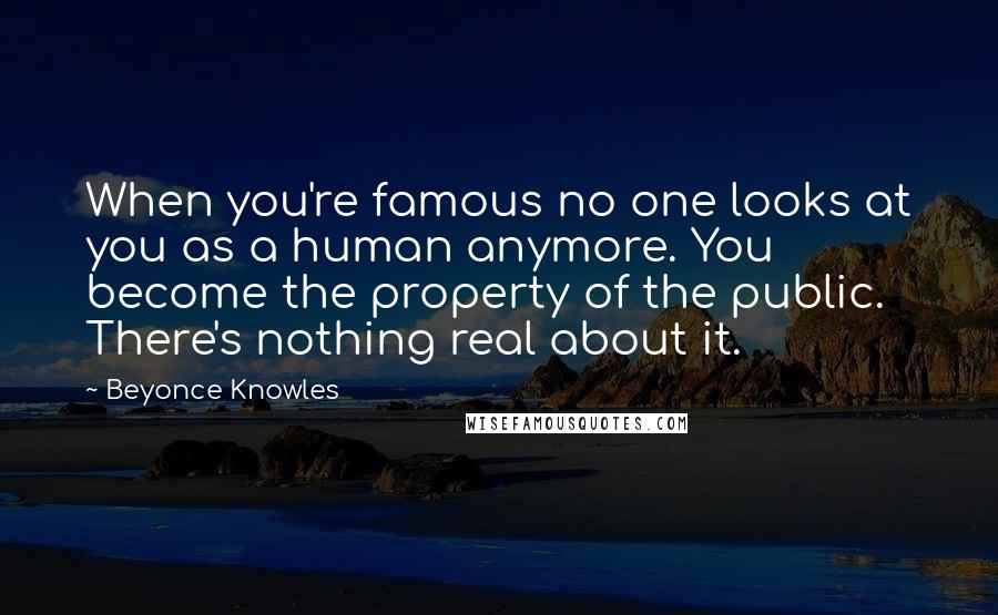 Beyonce Knowles Quotes: When you're famous no one looks at you as a human anymore. You become the property of the public. There's nothing real about it.