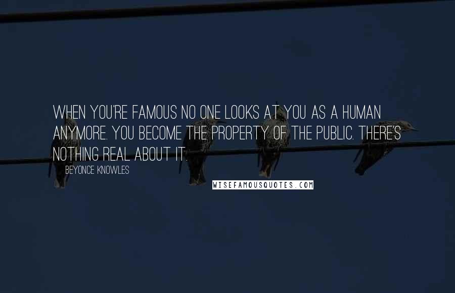 Beyonce Knowles Quotes: When you're famous no one looks at you as a human anymore. You become the property of the public. There's nothing real about it.