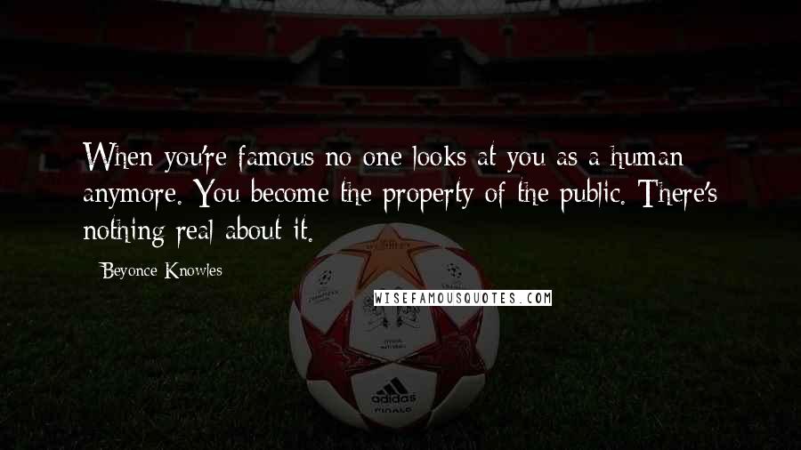Beyonce Knowles Quotes: When you're famous no one looks at you as a human anymore. You become the property of the public. There's nothing real about it.