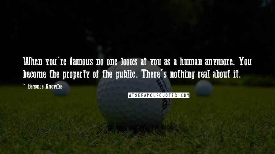 Beyonce Knowles Quotes: When you're famous no one looks at you as a human anymore. You become the property of the public. There's nothing real about it.