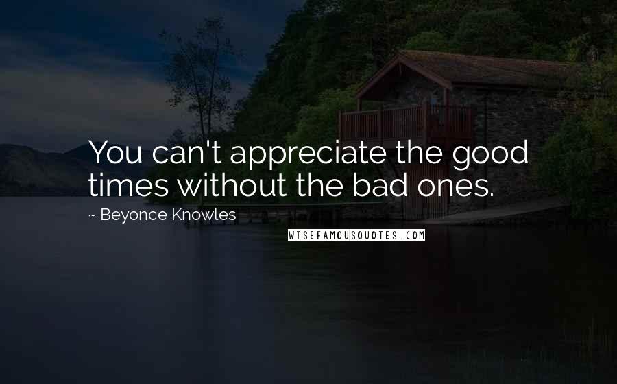 Beyonce Knowles Quotes: You can't appreciate the good times without the bad ones.