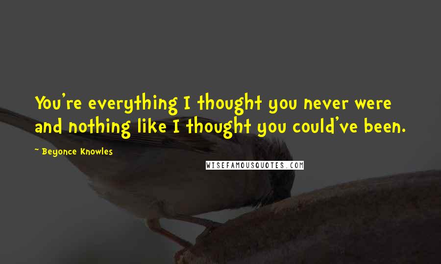 Beyonce Knowles Quotes: You're everything I thought you never were and nothing like I thought you could've been.