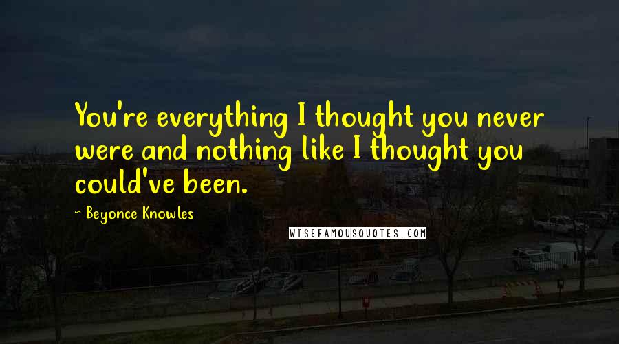 Beyonce Knowles Quotes: You're everything I thought you never were and nothing like I thought you could've been.