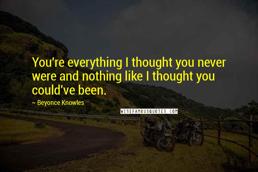 Beyonce Knowles Quotes: You're everything I thought you never were and nothing like I thought you could've been.