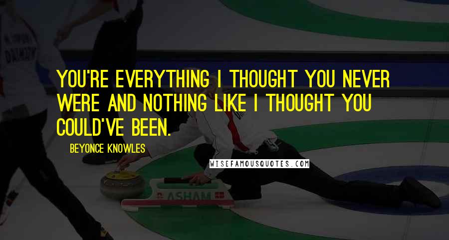 Beyonce Knowles Quotes: You're everything I thought you never were and nothing like I thought you could've been.