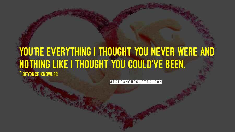 Beyonce Knowles Quotes: You're everything I thought you never were and nothing like I thought you could've been.