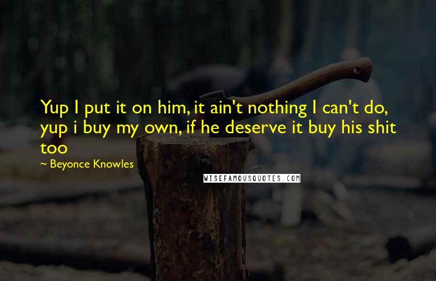 Beyonce Knowles Quotes: Yup I put it on him, it ain't nothing I can't do, yup i buy my own, if he deserve it buy his shit too