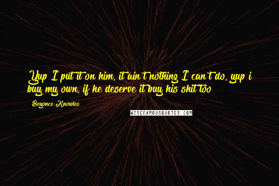 Beyonce Knowles Quotes: Yup I put it on him, it ain't nothing I can't do, yup i buy my own, if he deserve it buy his shit too