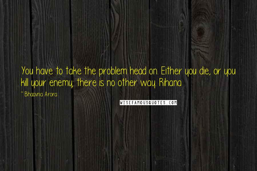 Bhaavna Arora Quotes: You have to take the problem head on. Either you die, or you kill your enemy; there is no other way. Rihana