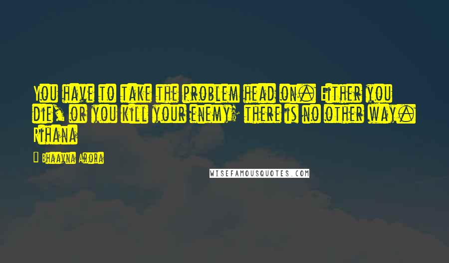 Bhaavna Arora Quotes: You have to take the problem head on. Either you die, or you kill your enemy; there is no other way. Rihana