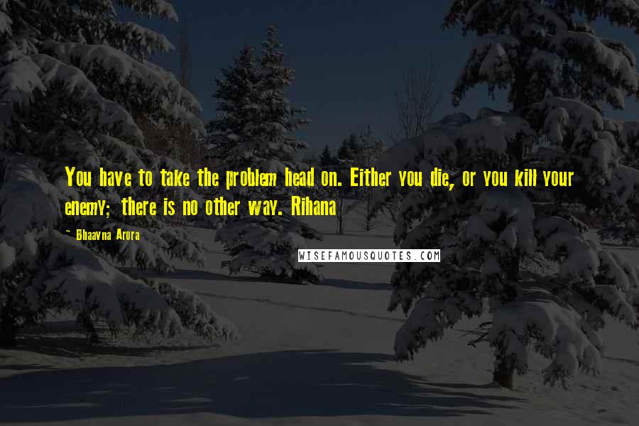 Bhaavna Arora Quotes: You have to take the problem head on. Either you die, or you kill your enemy; there is no other way. Rihana