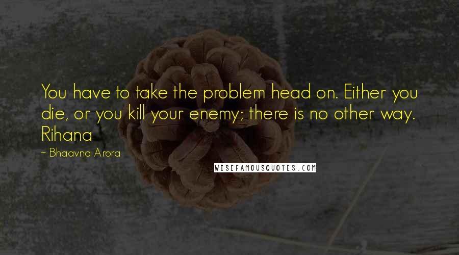 Bhaavna Arora Quotes: You have to take the problem head on. Either you die, or you kill your enemy; there is no other way. Rihana