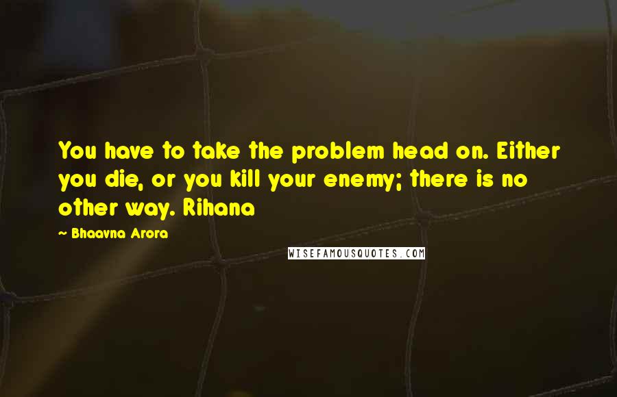 Bhaavna Arora Quotes: You have to take the problem head on. Either you die, or you kill your enemy; there is no other way. Rihana