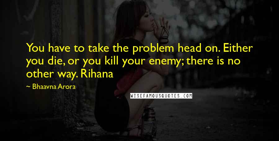 Bhaavna Arora Quotes: You have to take the problem head on. Either you die, or you kill your enemy; there is no other way. Rihana