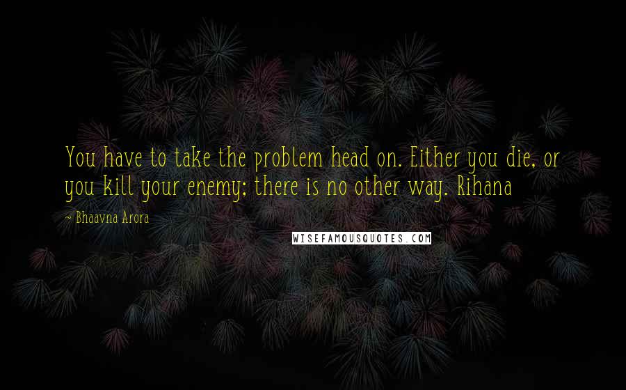 Bhaavna Arora Quotes: You have to take the problem head on. Either you die, or you kill your enemy; there is no other way. Rihana