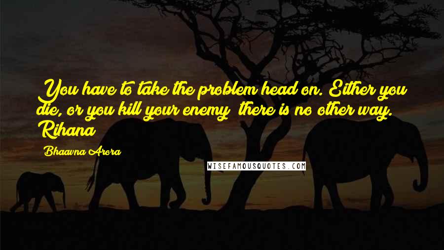 Bhaavna Arora Quotes: You have to take the problem head on. Either you die, or you kill your enemy; there is no other way. Rihana