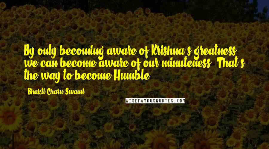 Bhakti Charu Swami Quotes: By only becoming aware of Krishna's greatness we can become aware of our minuteness. That's the way to become Humble.