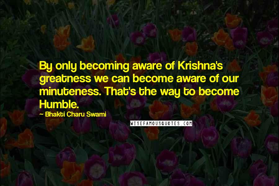 Bhakti Charu Swami Quotes: By only becoming aware of Krishna's greatness we can become aware of our minuteness. That's the way to become Humble.