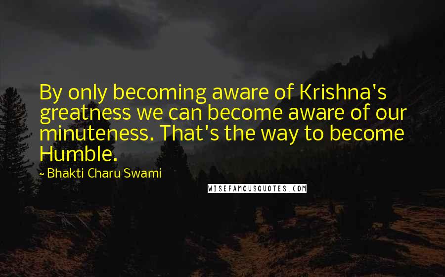 Bhakti Charu Swami Quotes: By only becoming aware of Krishna's greatness we can become aware of our minuteness. That's the way to become Humble.