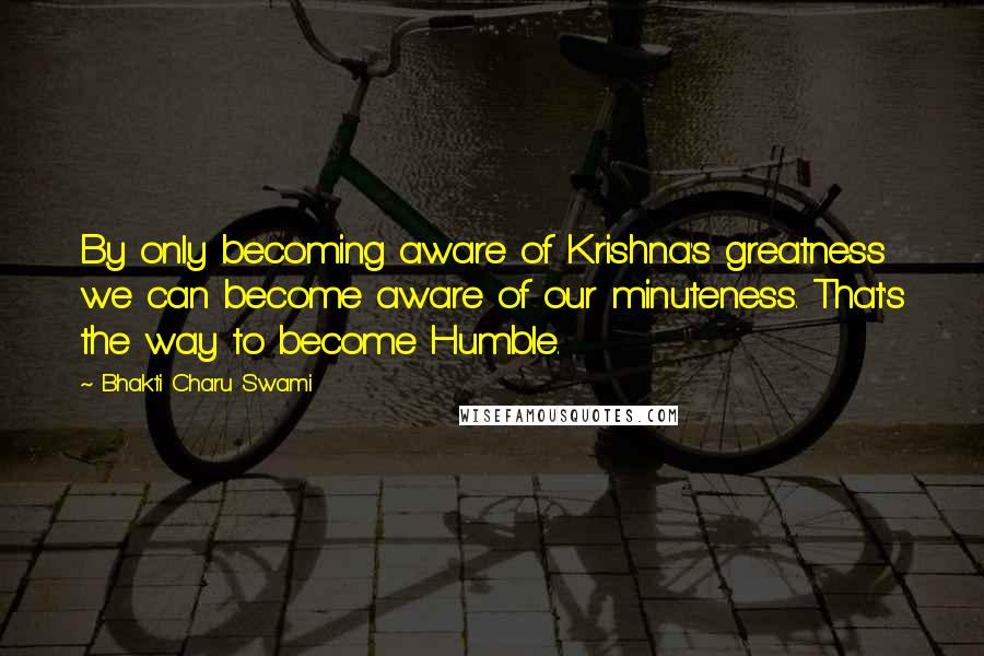 Bhakti Charu Swami Quotes: By only becoming aware of Krishna's greatness we can become aware of our minuteness. That's the way to become Humble.